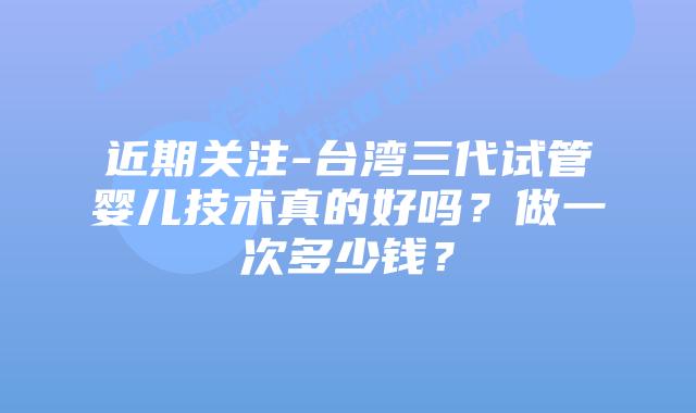 近期关注-台湾三代试管婴儿技术真的好吗?做一次多少钱?插图 近期关注-台湾三代试管婴儿技术真的好吗?做一次多少钱?