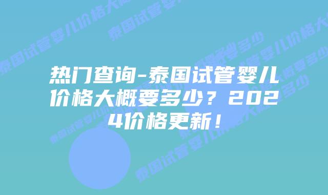 热门查询-泰国试管婴儿价格大概要多少？2024价格更新！