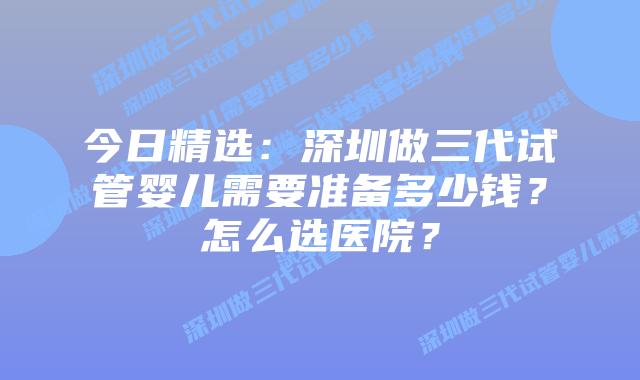 今日精选：深圳做三代试管婴儿需要准备多少钱？怎么选医院？