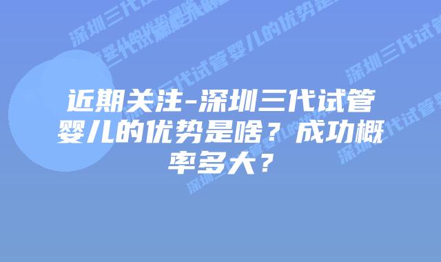 近期关注-深圳三代试管婴儿的优势是啥?成功概率多大?插图 近期关注-深圳三代试管婴儿的优势是啥?成功概率多大?