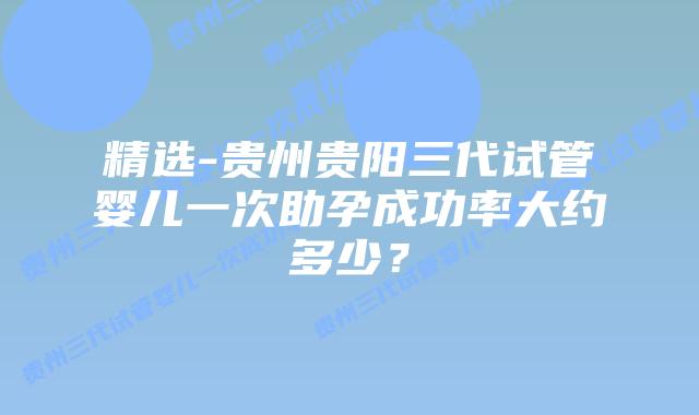 精选-贵州贵阳三代试管婴儿一次助孕成功率大约多少？
