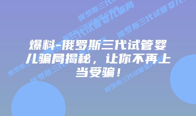 爆料-俄罗斯三代试管婴儿骗局揭秘，让你不再上当受骗！