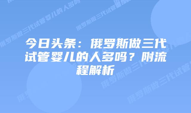 今日头条：俄罗斯做三代试管婴儿的人多吗？附流程解析