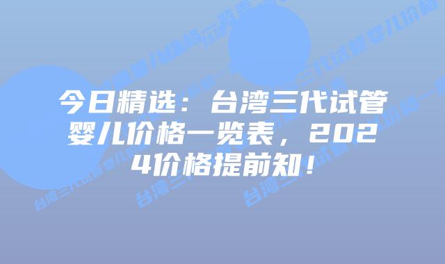 今日精选:台湾三代试管婴儿价格一览表,2024价格提前知!插图 今日精选:台湾三代试管婴儿价格一览表,2024价格提前知!