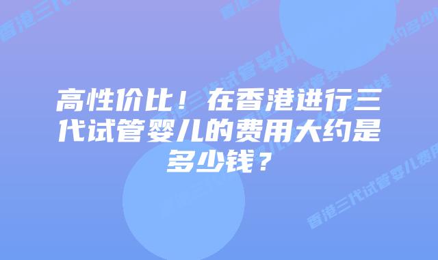 高性价比!在香港进行三代试管婴儿的费用大约是多少钱?插图 高性价比!在香港进行三代试管婴儿的费用大约是多少钱?