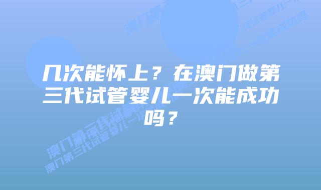 几次能怀上？在澳门做第三代试管婴儿一次能成功吗？