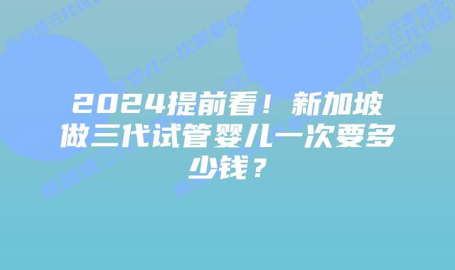 2024提前看！新加坡做三代试管婴儿一次要多少钱？