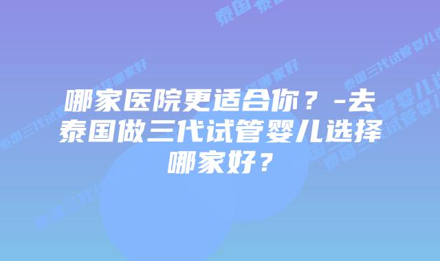 哪家医院更适合你？-去泰国做三代试管婴儿选择哪家好？