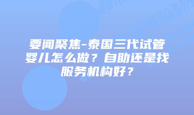 要闻聚焦-泰国三代试管婴儿怎么做？自助还是找服务机构好？