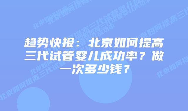 趋势快报：北京如何提高三代试管婴儿成功率？做一次多少钱？