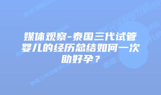 媒体观察-泰国三代试管婴儿的经历总结如何一次助好孕？