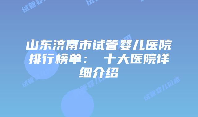 山东济南市试管婴儿医院排行榜单：​十大医院详细介绍