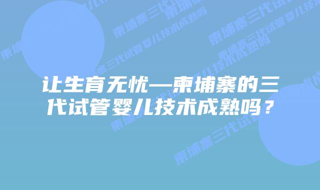 让生育无忧—柬埔寨的三代试管婴儿技术成熟吗？