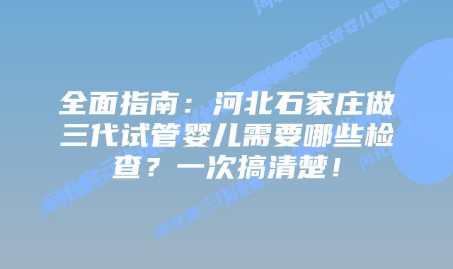 全面指南：河北石家庄做三代试管婴儿需要哪些检查？一次搞清楚！
