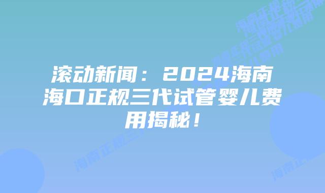 滚动新闻：2024海南海口正规三代试管婴儿费用揭秘！