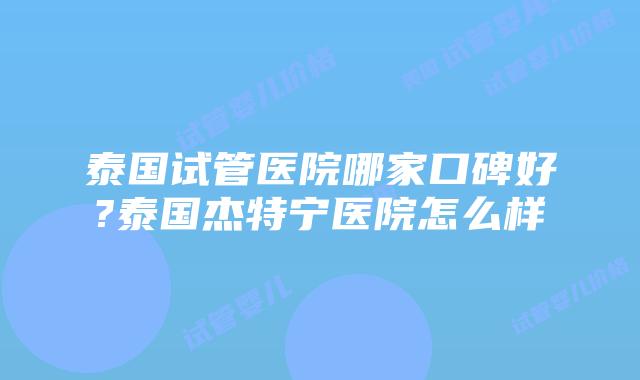 泰国试管医院哪家口碑好?泰国杰特宁医院怎么样