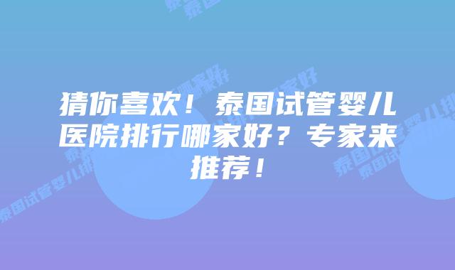 猜你喜欢！泰国试管婴儿医院排行哪家好？专家来推荐！