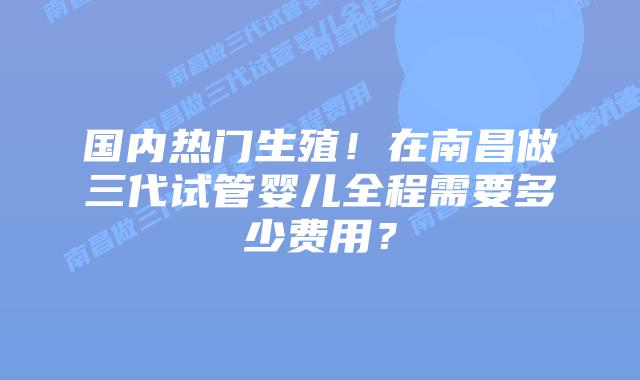 国内热门生殖!在南昌做三代试管婴儿全程需要多少费用?插图 国内热门生殖!在南昌做三代试管婴儿全程需要多少费用?
