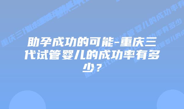 助孕成功的可能-重庆三代试管婴儿的成功率有多少？