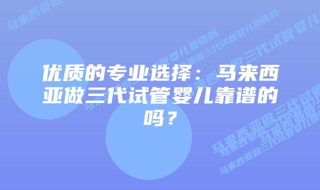优质的专业选择：马来西亚做三代试管婴儿靠谱的吗？