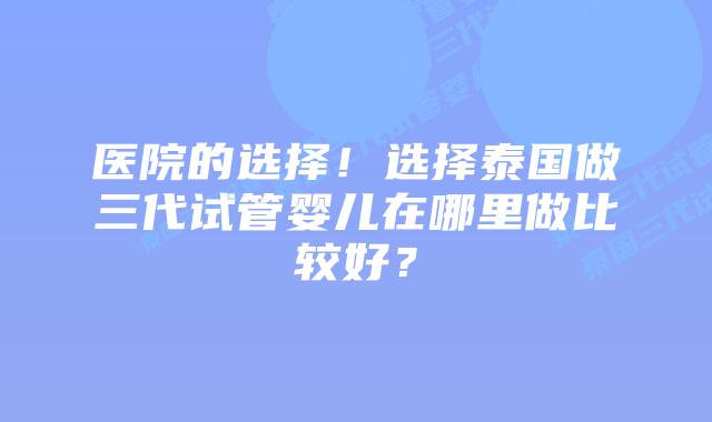 医院的选择！选择泰国做三代试管婴儿在哪里做比较好？