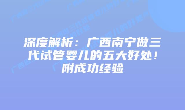 深度解析：广西南宁做三代试管婴儿的五大好处！附成功经验