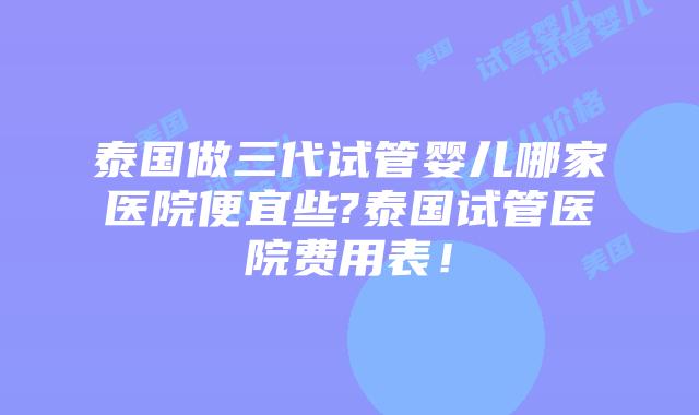 泰国做三代试管婴儿哪家医院便宜些?泰国试管医院费用表！
