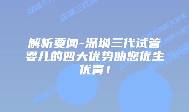 解析要闻-深圳三代试管婴儿的四大优势助您优生优育！