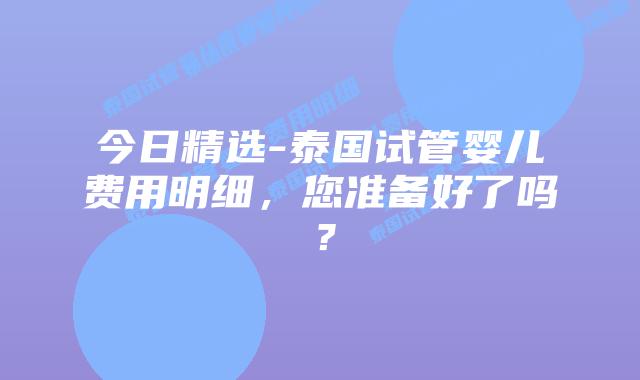 今日精选-泰国试管婴儿费用明细，您准备好了吗？