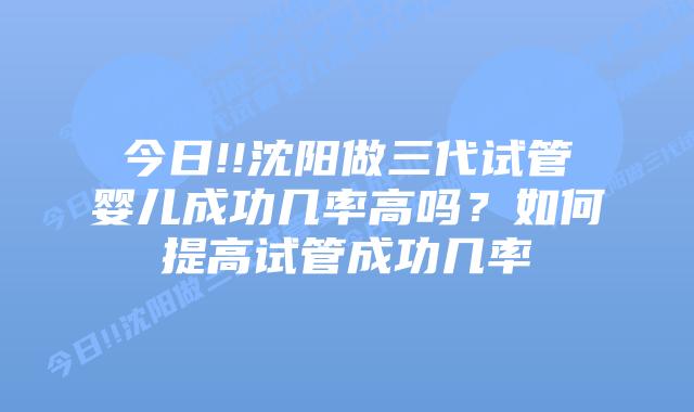 今日!!沈阳做三代试管婴儿成功几率高吗？如何提高试管成功几率