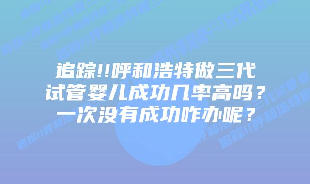 追踪!!呼和浩特做三代试管婴儿成功几率高吗？一次没有成功咋办呢？