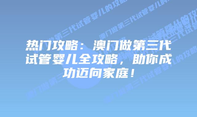 热门攻略：澳门做第三代试管婴儿全攻略，助你成功迈向家庭！