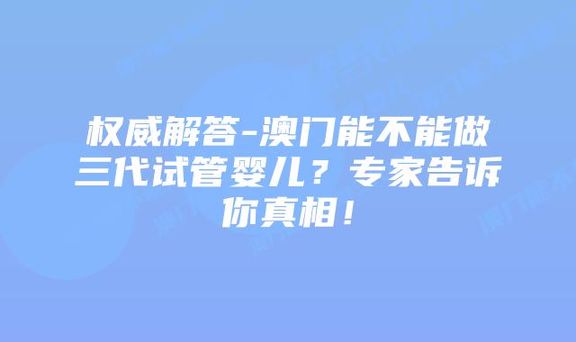 权威解答-澳门能不能做三代试管婴儿？专家告诉你真相！