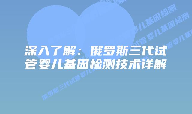 深入了解：俄罗斯三代试管婴儿基因检测技术详解