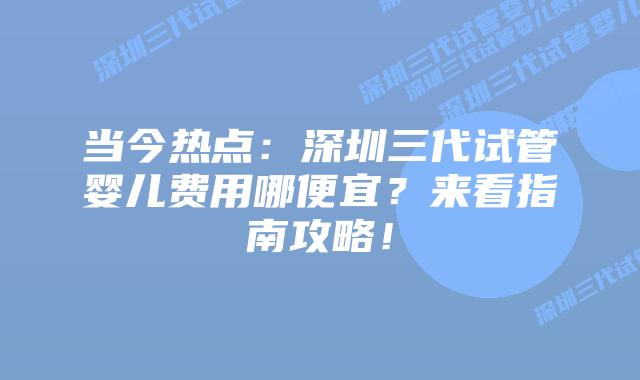 当今热点：深圳三代试管婴儿费用哪便宜？来看指南攻略！
