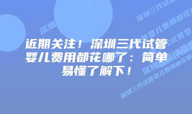 近期关注！深圳三代试管婴儿费用都花哪了：简单易懂了解下！