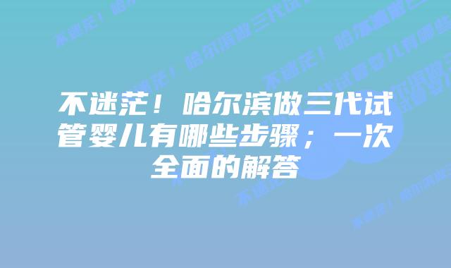 不迷茫！哈尔滨做三代试管婴儿有哪些步骤；一次全面的解答