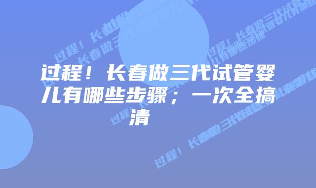 过程！长春做三代试管婴儿有哪些步骤；一次全搞清    