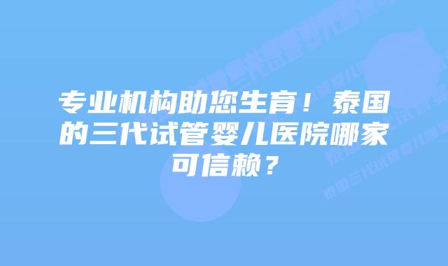 专业机构助您生育！泰国的三代试管婴儿医院哪家可信赖？