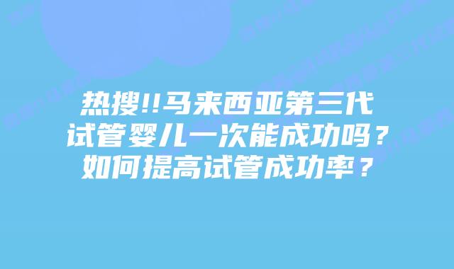 热搜!!马来西亚第三代试管婴儿一次能成功吗？如何提高试管成功率？