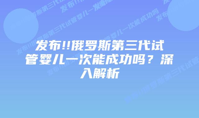 发布!!俄罗斯第三代试管婴儿一次能成功吗？深入解析
