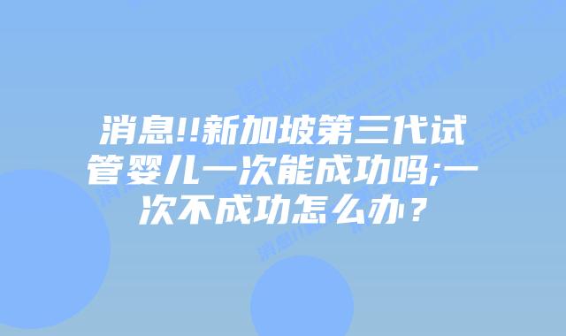 消息!!新加坡第三代试管婴儿一次能成功吗;一次不成功怎么办？