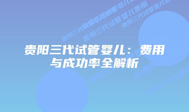 贵阳三代试管婴儿：费用与成功率全解析