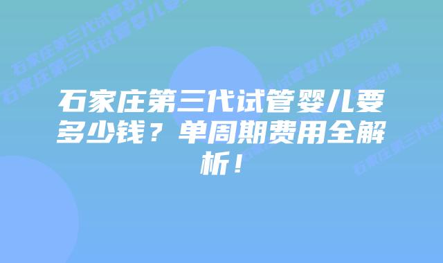 石家庄第三代试管婴儿要多少钱？单周期费用全解析！