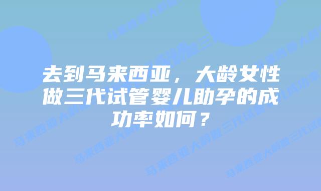 去到马来西亚，大龄女性做三代试管婴儿助孕的成功率如何？