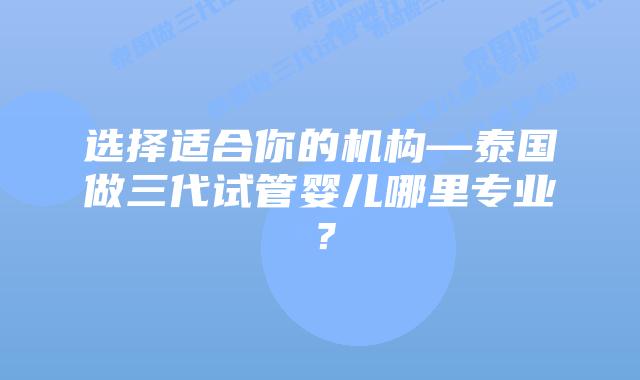 选择适合你的机构—泰国做三代试管婴儿哪里专业？