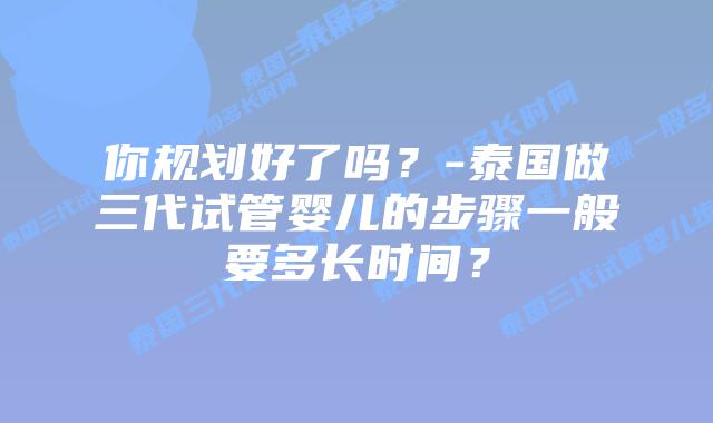 你规划好了吗？-泰国做三代试管婴儿的步骤一般要多长时间？