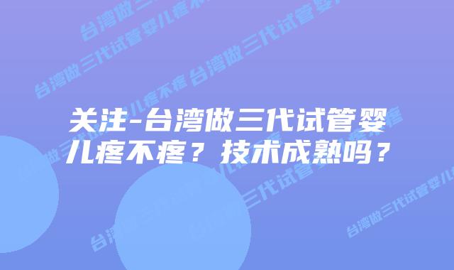 关注-台湾做三代试管婴儿疼不疼？技术成熟吗？