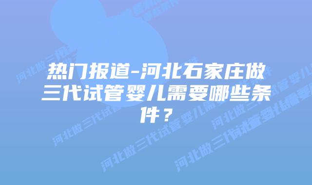热门报道-河北石家庄做三代试管婴儿需要哪些条件？