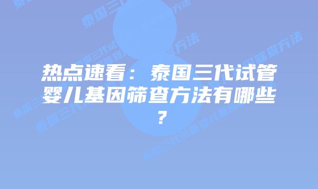热点速看：泰国三代试管婴儿基因筛查方法有哪些？